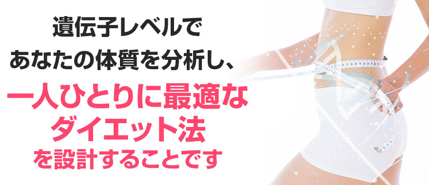 遺伝子レベルで あなたの体質を分析し、 一人ひとりに最適な ダイエット法 を設計することです